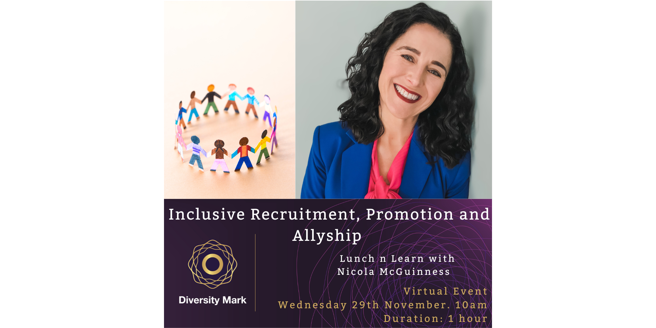 Inclusive Recruitment, Promotion and AllyshipNovember 29, 2023We have Nicola McGuinness in this ‘Lunch n Learn’ session who will talk through the basics of inclusive recruitment from the initial job specification to advertising, interviewing and onboarding, thus ensuring you are doing all you can to attract a diverse talent pool.  
The session will highlight good practices when it comes to retention and advancement of your female talent. Nicola will finish up touching on ‘Allyship’ and the importance of standing up against inequality and supporting and advocating for the underprivileged.
Nicola is an experienced coach and leadership consultant whose mission is to ensure that workplace is an environment where people can create a meaningful impact and gain fulfilment from their role. 
Nicola is deeply passionate about gender equality which has led to her founding and continuing to lead the Lean In Network located in Newry. The organisation has over 400 members. She also delivers EDI programmes through her own business and for Lean In across the world which has resulted in an expanded cultural awareness and understanding of the unique challenges women and under-represented groups face in the workplace.